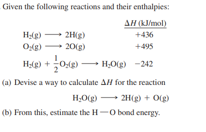Given the following reactions and their enthalpies:
ΔΗ (k/mol)
H2(g)
O2(g)
2H(g)
20(g)
+436
+495
1
H>(g) + 02(g) → H;O(g) -242
(a) Devise a way to calculate AH for the reaction
H,O(g)
2H(g) + O(g)
(b) From this, estimate the H -0 bond energy.
