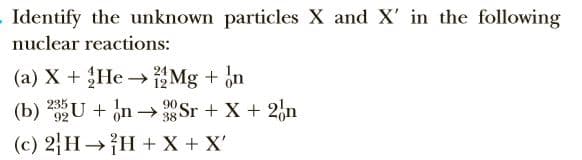 Identify the unknown particles X and X' in the following
nuclear reactions:
(a) X + He Mg + in
235 U + In → 90 Sr + X + 2,n
24
38
H + X + X'
(c) 2H
