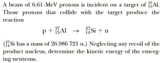 A beam of 6.61-MeV protons is incident on a target of Al.
Those protons that collide with the target produce the
reaction
27
13A1 → 14Si + n
27
GSi has a mass of 26.986 721 u.) Neglecting any recoil of the
product nucleus, determine the kinetic energy of the emerg-
ing neutrons.
