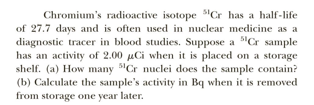 Chromium's radioactive isotope 5'Cr has a half-life
of 27.7 days and is often used in nuclear medicine as a
diagnostic tracer in blood studies. Suppose a 5'Cr sample
has an activity of 2.00 µCi when it is placed on a storage
shelf. (a) How many 5'Cr nuclei does the sample contain?
(b) Calculate the sample's activity in Bq when it is removed
from storage one year later.
