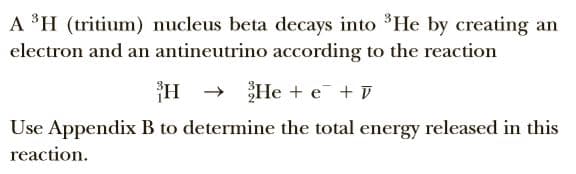 A $H (tritium) nucleus beta decays into *He by creating an
electron and an antineutrino according to the reaction
He + e + T
Use Appendix B to determine the total energy released in this
reaction.
