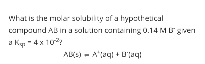 What is the molar solubility of a hypothetical
compound AB in a solution containing 0.14 M B given
a Ksp = 4 x 10-2?
AB(s) = A*(aq) + B'(aq)
