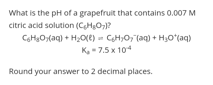 What is the pH of a grapefruit that contains 0.007 M
citric acid solution (C6H8O7)?
C6H8O7(aq) + H2O(e) = C6H707 (aq) + H3O*(aq)
Ka = 7.5 x 10-4
Round your answer to 2 decimal places.
