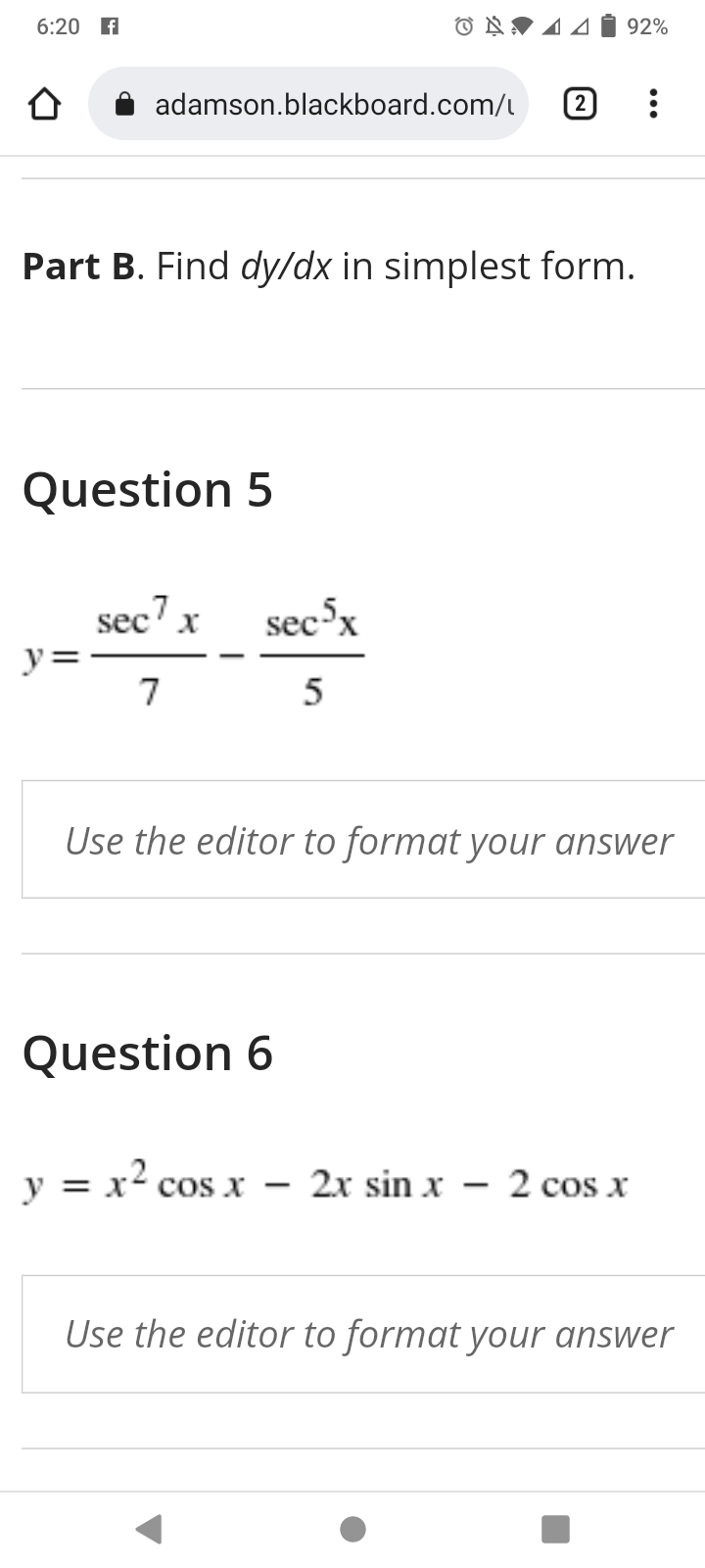 6:20 A
O N♥ 4 4
92%
adamson.blackboard.com/l
2
Part B. Find dy/dx in simplest form.
Question 5
sec x
sec-x
y=
7
5
Use the editor to format your answer
Question 6
y = x² cos x – 2x sin x – 2 cos x
|
|
Use the editor to format your answer
