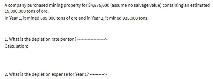 A company purchased mining property for $4,875,000 (assume no salvage value) containing an estimated
15,000,000 tons of ore.
In Year 1, it mined 689,000 tons of ore and in Year 2, it mined 935,000 tons.
1. What is the depletion rate per ton? -
Calculation:
2. What is the depletion expense for Year 1?
------>
