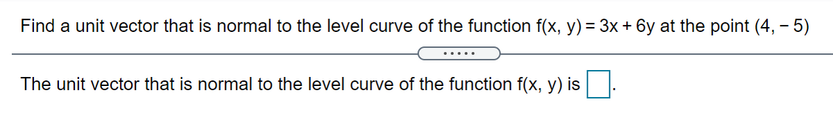 Find a unit vector that is normal to the level curve of the function f(x, y) = 3x + 6y at the point (4, - 5)
The unit vector that is normal to the level curve of the function f(x, y) is
