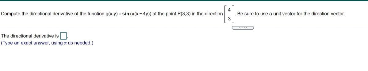 4
Be sure to use a unit vector for the direction vector.
3
Compute the directional derivative of the function g(x,y) = sin (T(X- 4y)) at the point P(3,3) in the direction
The directional derivative is
(Type an exact answer, using a as needed.)
