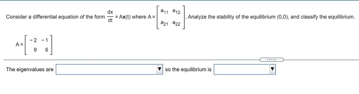 dx
a11
a12
= Ax(t) where A =
dt
. Analyze the stability of the equilibrium (0,0), and classify the equilibrium.
%3D
Consider a differential equation of the form
a21
а22
- 2
A =
- 1
9.
so the equilibrium is
The eigenvalues are
