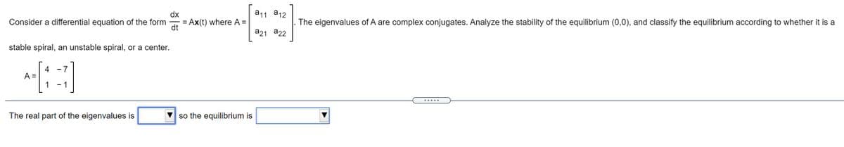 dx
a11 a12
Consider a differential equation of the form
= Ax(t) where A =
dt
The eigenvalues of A are complex conjugates. Analyze the stability of the equilibrium (0,0), and classify the equilibrium according to whether it is a
a21 a22
stable spiral, an unstable spiral, or a center.
- 7
4
A =
1
- 1
.....
The real part of the eigenvalues is
so the equilibrium is
