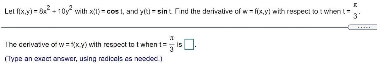 Let f(x,y) = 8x + 10y with x(t) = cos t, and y(t) = sin t. Find the derivative of w = f(x,y) with respect to t when t=
3
%3D
.....
元
The derivative of w = f(x,y) with respect to t when t =
is
3
(Type an exact answer, using radicals as needed.)
