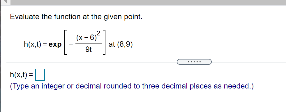 Evaluate the function at the given point.
- 6)?
at (8,9)
h(x,t) = exp
9t
.....
h(x,t) =
(Type an integer or decimal rounded to three decimal places as needed.)
