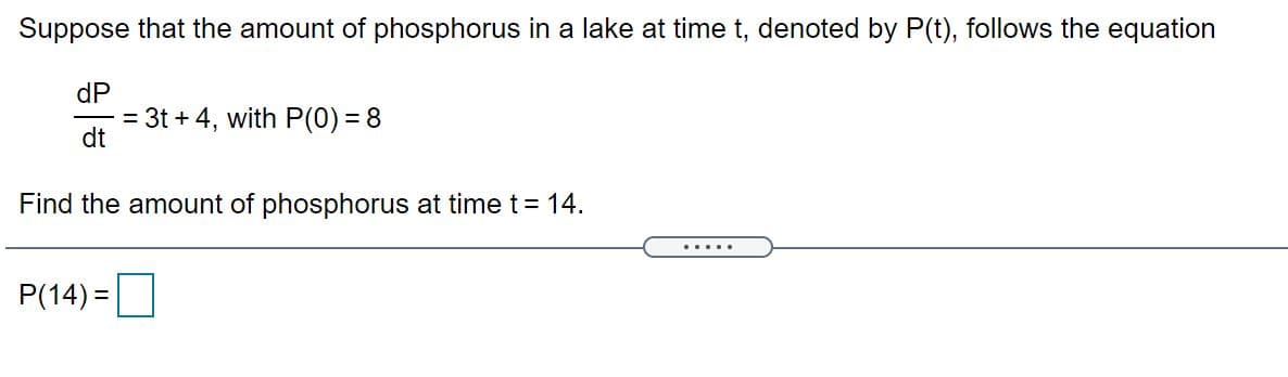 Suppose that the amount of phosphorus in a lake at time t, denoted by P(t), follows the equation
dP
= 3t + 4, with P(0) = 8
dt
Find the amount of phosphorus at time t= 14.
.....
P(14) =

