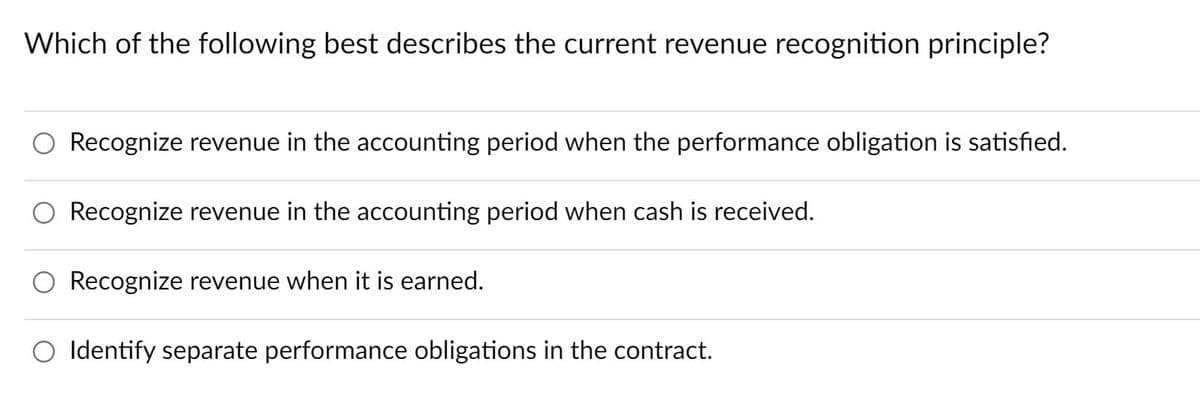 Which of the following best describes the current revenue recognition principle?
Recognize revenue in the accounting period when the performance obligation is satisfied.
Recognize revenue in the accounting period when cash is received.
Recognize revenue when it is earned.
Identify separate performance obligations in the contract.
