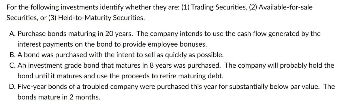 For the following investments identify whether they are: (1) Trading Securities, (2) Available-for-sale
Securities, or (3) Held-to-Maturity Securities.
A. Purchase bonds maturing in 20 years. The company intends to use the cash flow generated by the
interest payments on the bond to provide employee bonuses.
B. A bond was purchased with the intent to sell as quickly as possible.
C. An investment grade bond that matures in 8 years was purchased. The company will probably hold the
bond until it matures and use the proceeds to retire maturing debt.
D. Five-year bonds of a troubled company were purchased this year for substantially below par value. The
bonds mature in 2 months.
