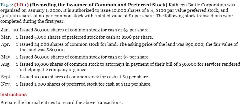 E15.2 (LO 1) (Recording the Issuance of Common and Preferred Stock) Kathleen Battle Corporation was
organized on January 1, 2020. It is authorized to issue 10,000 shares of 8%, $100 par value preferred stock, and
500,000 shares of no-par common stock with a stated value of $1 per share. The following stock transactions were
completed during the first year.
Jan. 10 Issued 80,000 shares of common stock for cash at $5 per share.
Mar. 1 Issued 5,000 shares of preferred stock for cash at $108 per share.
Apr. 1 Issued 24,000 shares of common stock for land. The asking price of the land was $90,000; the fair value of
the land was $80,000.
May 1 Issued 80,000 shares of common stock for cash at $7 per share.
Aug. 1 Issued 10,000 shares of common stock to attorneys in payment of their bill of $50,000 for services rendered
in helping the company organize.
Sept. 1 Issued 10,000 shares of common stock for cash at $9 per share.
Nov. 1 Issued 1,000 shares of preferred stock for cash at $112 per share.
Instructions
Prepare the journal entries to record the above transactions,

