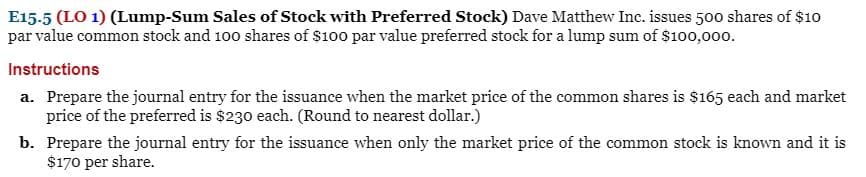 E15-5 (LO 1) (Lump-Sum Sales of Stock with Preferred Stock) Dave Matthew Inc. issues 500 shares of $10
par value common stock and 100 shares of $100 par value preferred stock for a lump sum of $100,000.
Instructions
a. Prepare the journal entry for the issuance when the market price of the common shares is $165 each and market
price of the preferred is $230 each. (Round to nearest dollar.)
b. Prepare the journal entry for the issuance when only the market price of the common stock is known and it is
$170 per share.
