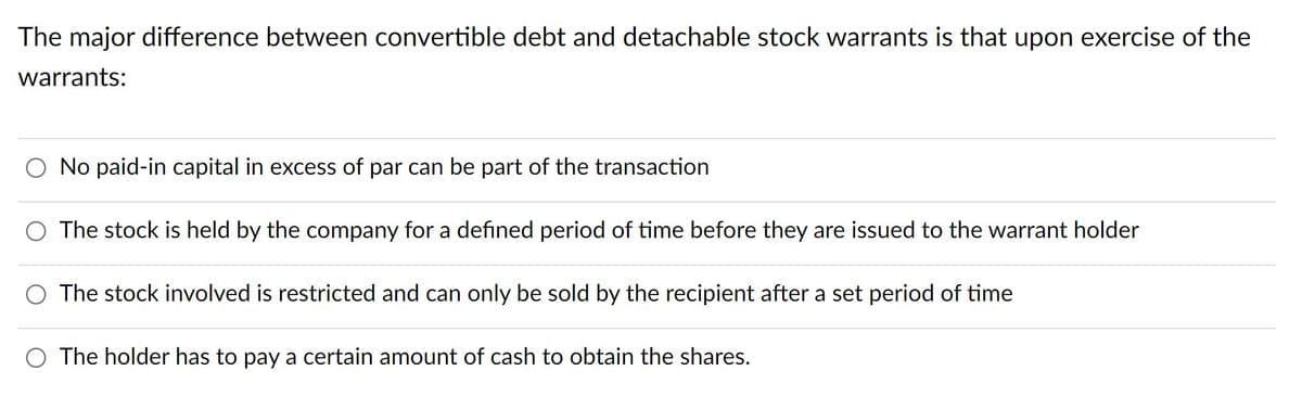 The major difference between convertible debt and detachable stock warrants is that upon exercise of the
warrants:
No paid-in capital in excess of par can be part of the transaction
The stock is held by the company for a defined period of time before they are issued to the warrant holder
The stock involved is restricted and can only be sold by the recipient after a set period of time
O The holder has to pay a certain amount of cash to obtain the shares.
