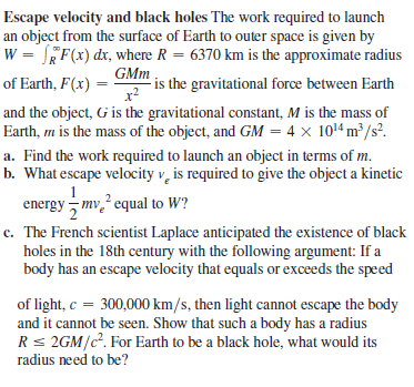 Escape velocity and black holes The work required to launch
an object from the surface of Earth to outer space is given by
w = JEF(x) dx, where R = 6370 km is the approximate radius
is the gravitational force between Earth
and the object, G is the gravitational constant, M is the mass of
Earth, m is the mass of the object, and GM = 4 x 1014 m²/s?.
GMm
of Earth, F(x) =
x?
a. Find the work required to launch an object in terms of m.
b. What escape velocity v, is required to give the object a kinetic
1
energy mv? equal to W?
c. The French scientist Laplace anticipated the existence of black
holes in the 18th century with the following argument: If a
body has an escape velocity that equals or exceeds the speed
of light, c = 300,000 km/s, then light cannot escape the body
and it cannot be seen. Show that such a body has a radius
Rs 2GM/c. For Earth to be a black hole, what would its
radius need to be?

