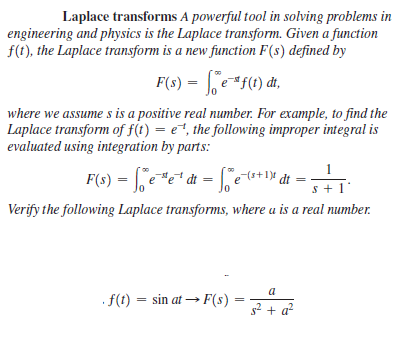Laplace transforms A powerful tool in solving problems in
engineering and physics is the Laplace transform. Given a function
f(t), the Laplace transform is a new function F(s) defined by
F(s) = | e*f(1) đt,
where we assume s is a positive real number. For example, to find the
Laplace transform of f(t) = e, the following improper integral is
evaluated using integration by parts:
1
= fee* dt = [je+* dt =
(s+1)
s + 1
Verify the following Laplace transforms, where u is a real number.
a
f(t) = sin at → F(s):
s2 + a?
