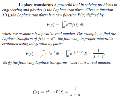 Laplace transforms A powerful tool in solving problems in
engineering and physics is the Laplace transform. Given a function
f(t), the Laplace transform is a new function F(s) defined by
F(s) = | e*f(1) đt,
where we assume s is a positive real number. For example, to find the
Laplace transform of f(t) = e, the following improper integral is
evaluated using integration by parts:
1
= fee* dt = [jet+* dt =
(s+1)
s + 1
Verify the following Laplace transforms, where u is a real number.
f(t) = " →F(s) =
s - a
