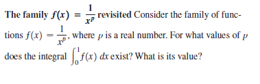 The family f(x)
; revisited Consider the family of func-
tions f(x)
1
where p is a real number. For what values of p
does the integral f(x) dx exist? What is its value?
