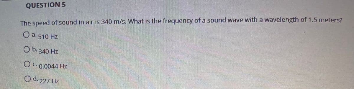 QUESTION 5
The speed of sound in air is 340 m/s. What is the frequency of a sound wave with a wavelength of 1.5 meters?
O a. 510 Hz
b.
340 Hz
C0.0044 Hz
O d.227 Hz
