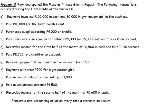 Problem 3. Raymond opened the Muscles Fitness Gym in August. The Following transactions
occurred during the first month of the business:
a) Raymond invested P100,000 in cash and 30,000 in gym equipment in the business.
b) Paid P10,000 for the first month's rent.
c) Purchased supplies costing P4,000 on credit.
d) Purchased exercise equipment costing P25,000 for 15,000 cash and the rest on account.
e) Recorded income for the first half of the month of P6,500 in cash and P3,500 on account.
f) Paid P2,750 to a creditor on account.
9) Received payment from a customer on account for P1600.
h) Raymond withdrew P500 for a graduation gift.
i) Paid aerobics instructor her salary, P3,000.
j) Paid miscellaneous expense P1,500
k) Recorded income for the second half of the month of P5,600 in cash.
Prepare a new accounting equation every time a transaction occurs.
