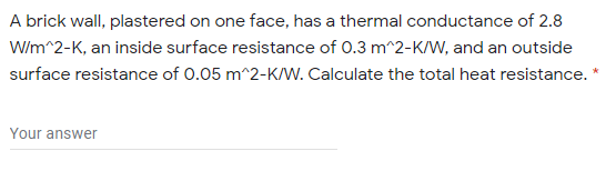 A brick wall, plastered on one face, has a thermal conductance of 2.8
W/m^2-K, an inside surface resistance of 0.3 m^2-K/W, and an outside
surface resistance of 0.05 m^2-K/w. Calculate the total heat resistance.
Your answer
