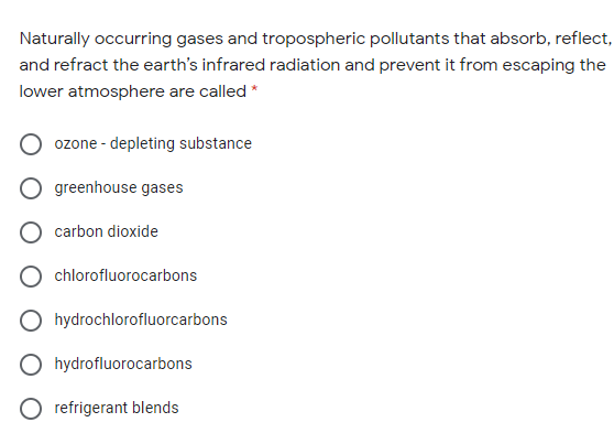 Naturally occurring gases and tropospheric pollutants that absorb, reflect,
and refract the earth's infrared radiation and prevent it from escaping the
lower atmosphere are called *
ozone - depleting substance
O greenhouse gases
carbon dioxide
chlorofluorocarbons
hydrochlorofluorcarbons
O hydrofluorocarbons
O refrigerant blends
