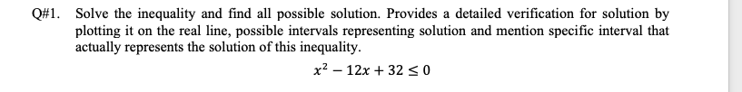 Q#1. Solve the inequality and find all possible solution. Provides a detailed verification for solution by
plotting it on the real line, possible intervals representing solution and mention specific interval that
actually represents the solution of this inequality.
x2 – 12x + 3230
