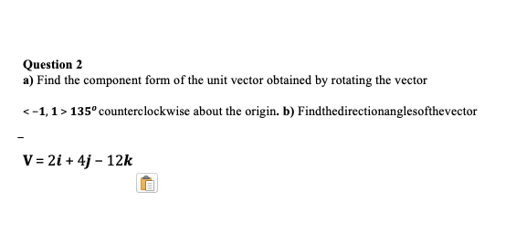Question 2
a) Find the component form of the unit vector obtained by rotating the vector
<-1,1 > 135° counterclockwise about the origin. b) Findthedirectionanglesofthevector
V = 2i + 4j – 12k
