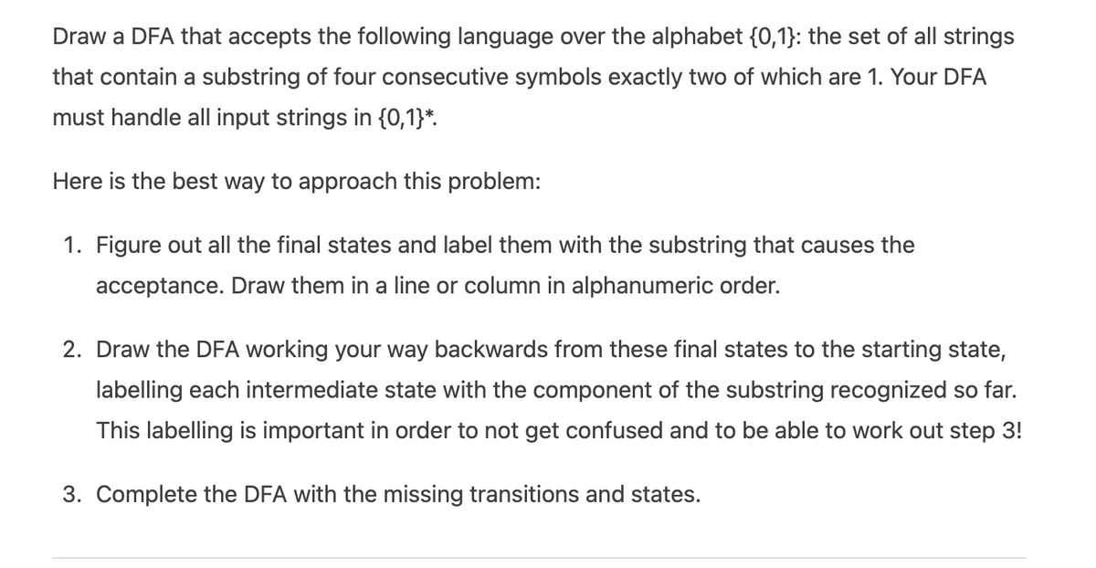 Draw a DFA that accepts the following language over the alphabet {0,1}: the set of all strings
that contain a substring of four consecutive symbols exactly two of which are 1. Your DFA
must handle all input strings in {0,1}*.
Here is the best way to approach this problem:
1. Figure out all the final states and label them with the substring that causes the
acceptance. Draw them in a line or column in alphanumeric order.
2. Draw the DFA working your way backwards from these final states to the starting state,
labelling each intermediate state with the component of the substring recognized so far.
This labelling is important in order to not get confused and to be able to work out step 3!
3. Complete the DFA with the missing transitions and states.
