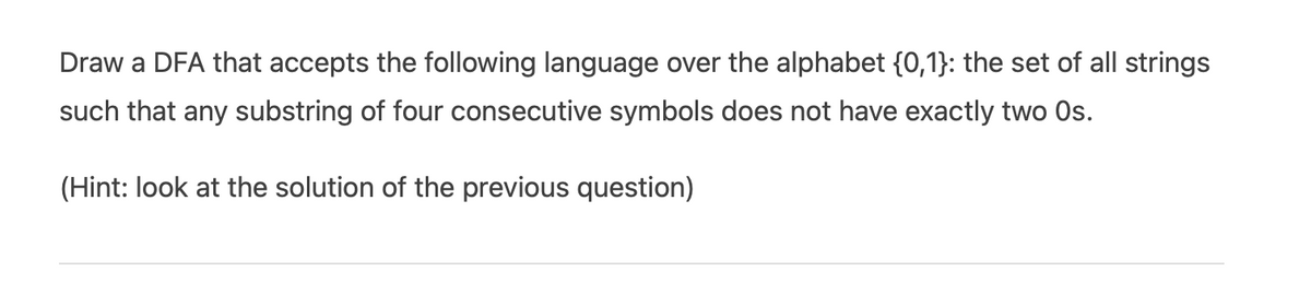 Draw a DFA that accepts the following language over the alphabet {0,1}: the set of all strings
such that any substring of four consecutive symbols does not have exactly two Os.
(Hint: look at the solution of the previous question)

