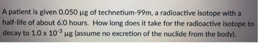 A patient is given 0.050 ug of technetium-99m, a radioactive isotope with a
half-life of about 6.0 hours. How long does it take for the radioactive isotope to
decay to 1.0 x 103 ug (assume no excretion of the nuclide from the body).
