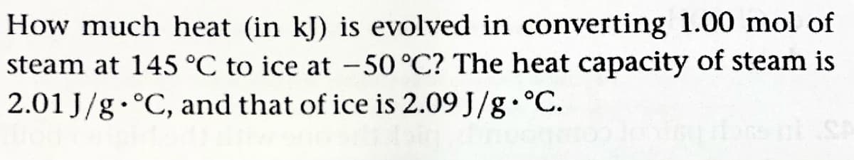 How much heat (in kJ) is evolved in converting 1.00 mol of
steam at 145 °C to ice at -50 °C? The heat capacity of steam is
2.01 J/g.°C, and that of ice is 2.09 J/g.°C.
