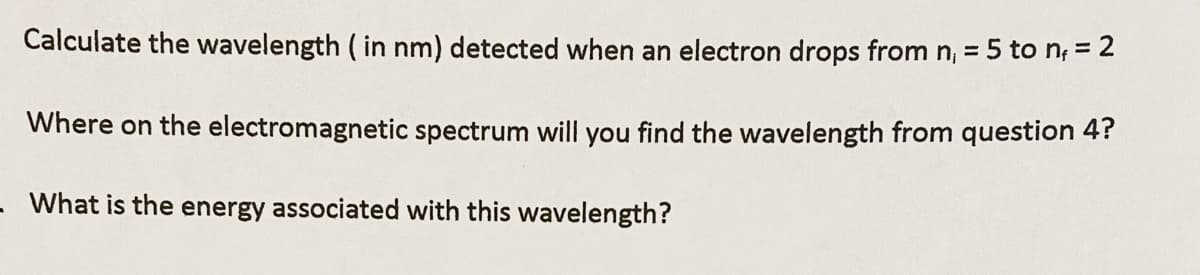 Calculate the wavelength ( in nm) detected when an electron drops from n, = 5 to n, = 2
Where on the electromagnetic spectrum will you find the wavelength from question 4?
- What is the energy associated with this wavelength?
