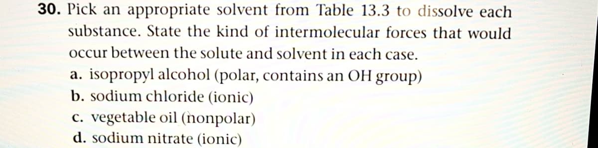 30. Pick an appropriate solvent from Table 13.3 to dissolve each
substance. State the kind of intermolecular forces that would
occur between the solute and solvent in each case.
a. isopropyl alcohol (polar, contains an OH group)
b. sodium chloride (ionic)
c. vegetable oil (nonpolar)
d. sodium nitrate (ionic)
