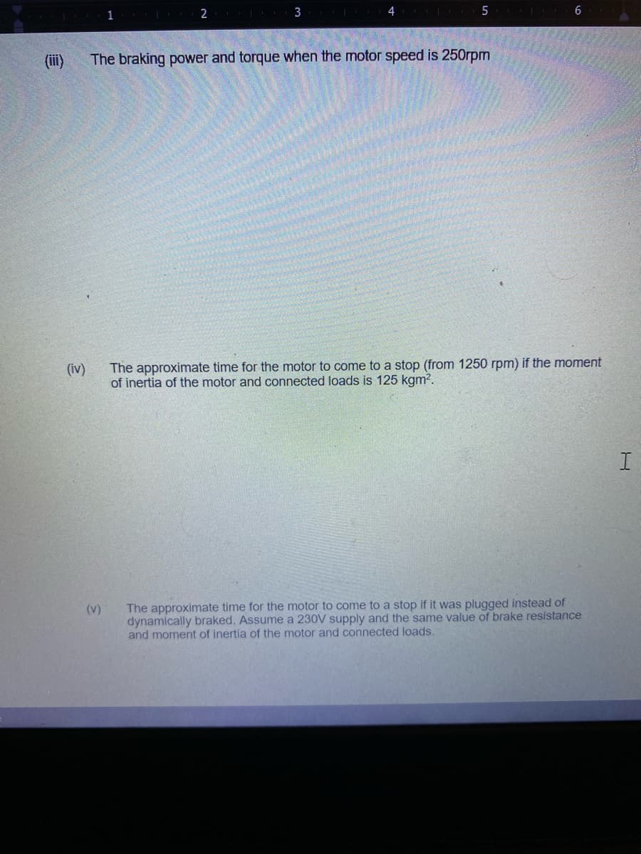 2
3
4
6
(ii)
The braking power and torque when the motor speed is 250rpm
The approximate time for the motor to come to a stop (from 1250 rpm) if the moment
of inertia of the motor and connected loads is 125 kgm2.
(iv)
The approximate time for the motor to come to a stop if it was plugged instead of
dynamically braked. Assume a 230V supply and the same value of brake resistance
and moment of inertia of the motor and connected loads.
(v)
