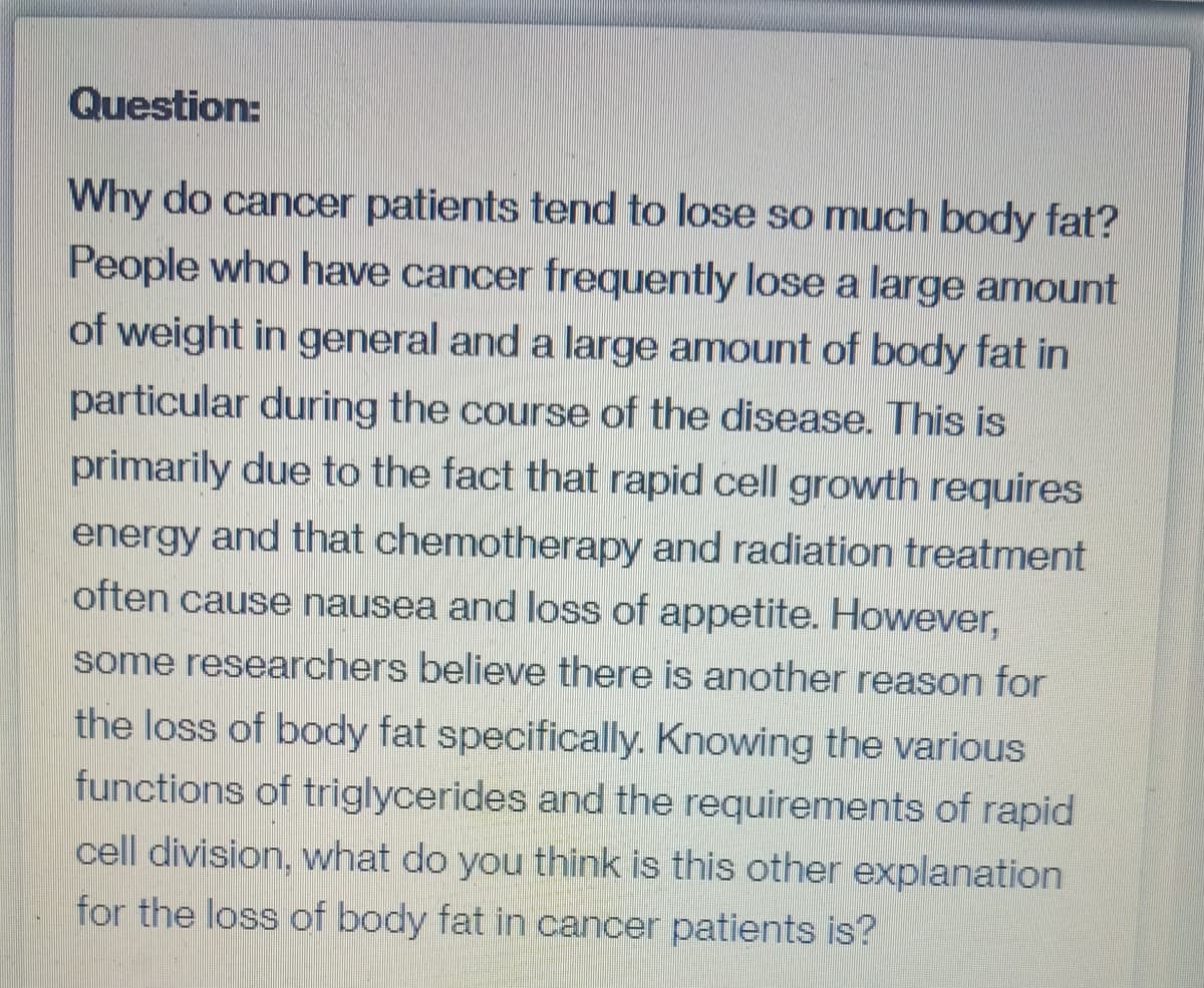 Question:
Why do cancer patients tend to lose so much body fat?
People who have cancer frequently lose a large amount
of weight in general and a large amount of body fat in
particular during the course of the disease. This is
primarily due to the fact that rapid cell growth requires
energy and that chemotherapy and radiation treatment
often cause nausea and loss of appetite. However,
some researchers believe there is another reason for
the loss of body fat specifically. Knowing the various
functions of triglycerides and the requirements of rapid
cell division, what do you think is this other explanation
for the loss of body fat in cancer patients is?