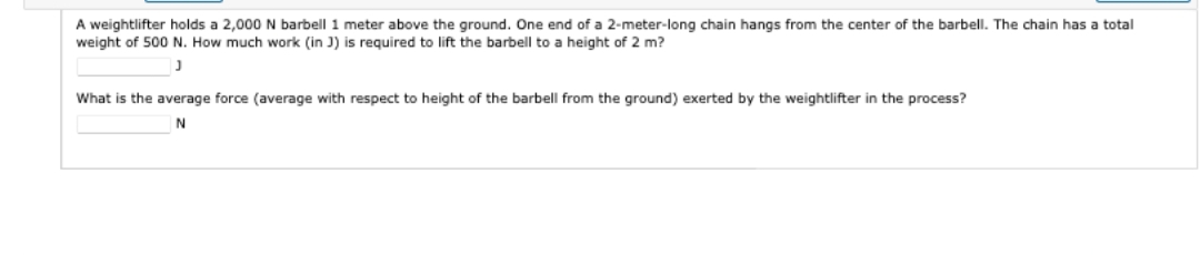 A weightlifter holds a 2,000 N barbell 1 meter above the ground. One end of a 2-meter-long chain hangs from the center of the barbell. The chain has total
weight of 500 N. How much work (in J) is required to lift the barbell to a height of 2 m?
J
What is the average force (average with respect to height of the barbell from the ground) exerted by the weightlifter in the process?
N