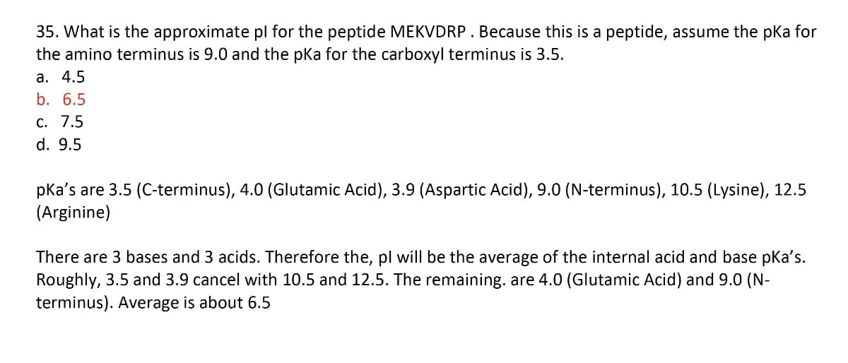 35. What is the approximate pl for the peptide MEKVDRP. Because this is a peptide, assume the pka for
the amino terminus is 9.0 and the pka for the carboxyl terminus is 3.5.
a. 4.5
b. 6.5
c. 7.5
d. 9.5
pka's are 3.5 (C-terminus), 4.0 (Glutamic Acid), 3.9 (Aspartic Acid), 9.0 (N-terminus), 10.5 (Lysine), 12.5
(Arginine)
There are 3 bases and 3 acids. Therefore the, pl will be the average of the internal acid and base pka's.
Roughly, 3.5 and 3.9 cancel with 10.5 and 12.5. The remaining. are 4.0 (Glutamic Acid) and 9.0 (N-
terminus). Average is about 6.5