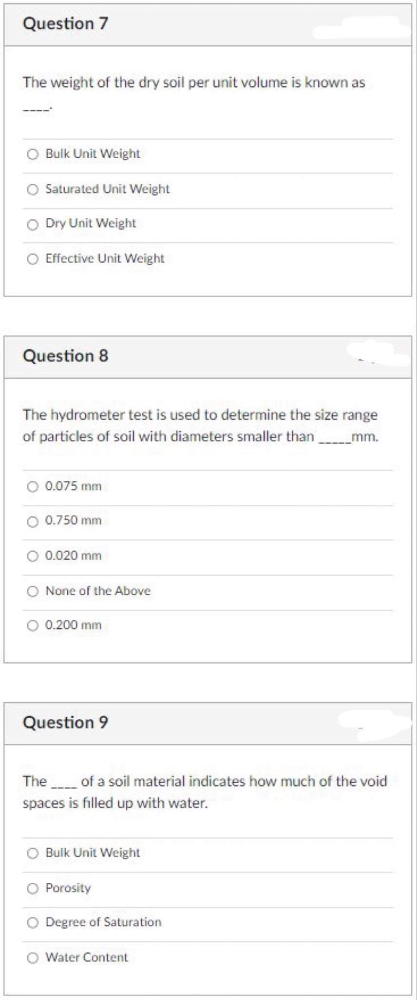 Question 7
The weight of the dry soil per unit volume is known as
Bulk Unit Weight
Saturated Unit Weight
Dry Unit Weight
Effective Unit Weight
Question 8
The hydrometer test is used to determine the size range
of particles of soil with diameters smaller than mm.
0.075 mm
0.750 mm
0.020 mm
None of the Above
0.200 mm
Question 9
The of a soil material indicates how much of the void
spaces is filled up with water.
Bulk Unit Weight
Porosity
Degree of Saturation
Water Content
