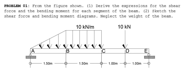 PROBLEM 01: From the figure shown. (1) Derive the expressions for the shear
force and the bending moment for each segment of the beam. (2) Sketch the
shear force and bending moment diagrams. Neglect the weight of the beam.
10 kN/m
10 kN
A
|C
ID
E]
1.50m
1.50m
1.00m
1.00m
