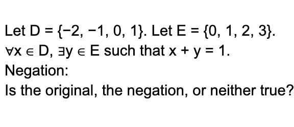 Let D = {-2, -1, 0, 1}. Let E = {0, 1, 2, 3}.
VXED, ³ € E such that x + y = 1.
Negation:
Is the original, the negation, or neither true?