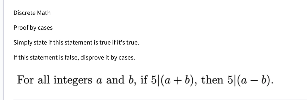 Discrete Math
Proof by cases
Simply state if this statement is true if it's true.
If this statement is false, disprove it by cases.
For all integers a and b, if 5|(a + b), then 5|(a − b).