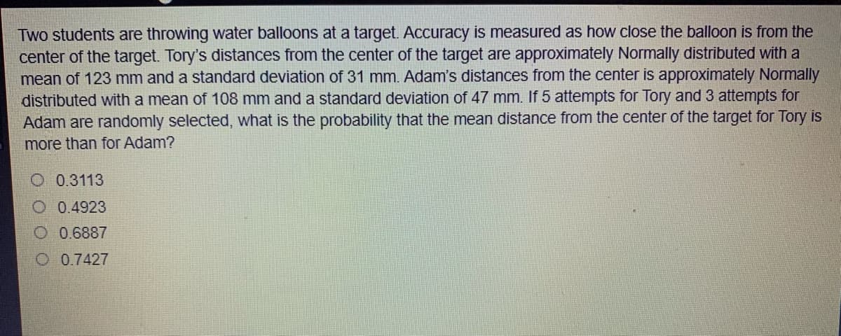 Two students are throwing water balloons at a target. Accuracy is measured as how close the balloon is from the
center of the target. Tory's distances from the center of the target are approximately Normally distributed with a
mean of 123 mm and a standard deviation of 31 mm. Adam's distances from the center is approximately Normally
distributed with a mean of 108 mm and a standard deviation of 47 mm. If 5 attempts for Tory and 3 attempts for
Adam are randomly selected, what is the probability that the mean distance from the center of the target for Tory is
more than for Adam?
O 0.3113
O 0.4923
O 0.6887
O 0.7427
