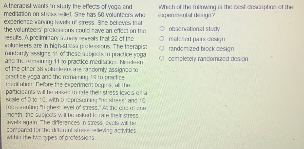 A therapist wants to study the effects of yoga and
Which of the following is the best description of the
experimental design?
meditation on stress relief. She has 60 volunteers who
experience varying levels of stress. She believes that
the volunteers' professions could have an effect on the
results. A preliminary survey reveals that 22 of the
volunteers are in high-stress professions. The therapist
randomly assigns 11 of these subjects to practice yoga
and the remaining 11 to practice meditation. Nineteen
of the other 38 volunteers are randomly assigned to
practice yoga and the remaining 19 to practice
meditation. Before the experiment begins, all the
participants will be asked to rate their stress levels on a
scale of 0 to 10, with 0 representing "no stress" and 10
representing "highest level of stress." At the end of one
month, the subjects will be asked to rate their stress
levels again. The differences in stress levels will be
compared for the different stress-relieving activities
within the two types of professions.
O observational study
O matched pairs design
O randomized block design
O completely randomized design
