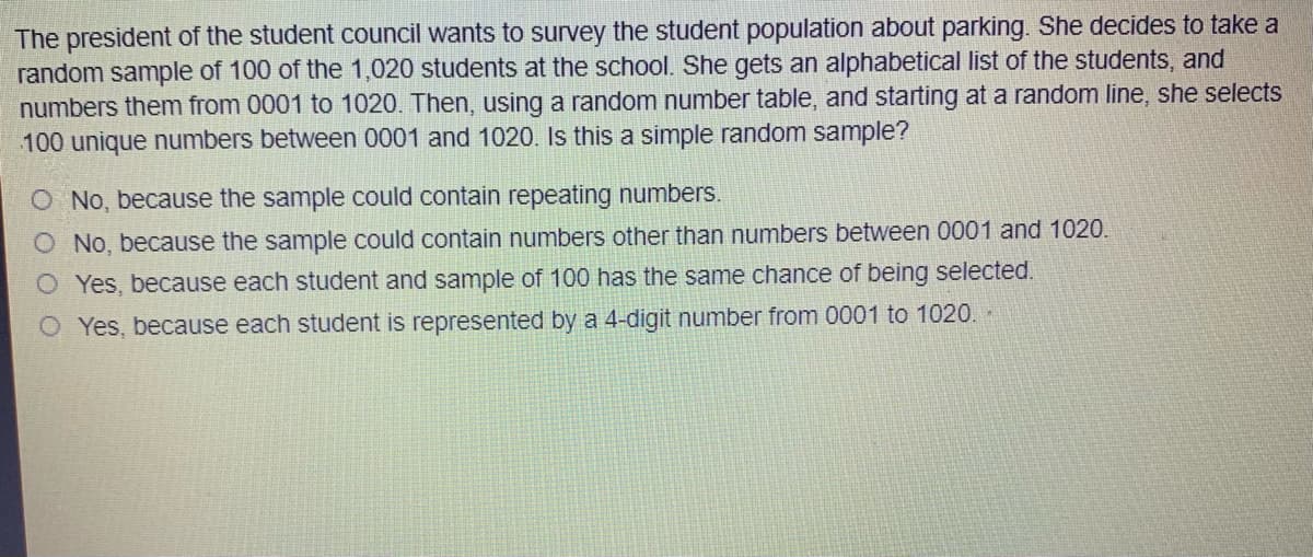 The president of the student council wants to survey the student population about parking. She decides to take a
random sample of 100 of the 1,020 students at the school. She gets an alphabetical list of the students, and
numbers them from 0001 to 1020. Then, using a random number table, and starting at a random line, she selects
100 unique numbers between 0001 and 1020. Is this a simple random sample?
O No, because the sample could contain repeating numbers.
O No, because the sample could contain numbers other than numbers between 0001 and 1020.
O Yes, because each student and sample of 100 has the same chance of being selected.
O Yes, because each student is represented by a 4-digit number from 0001 to 1020 -
