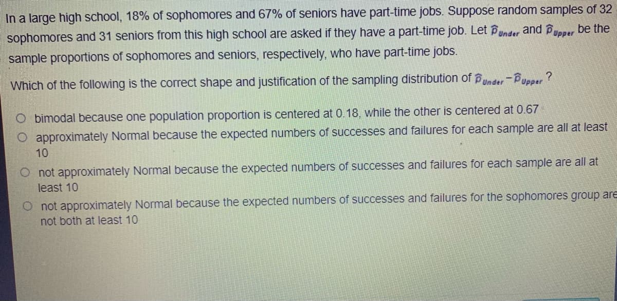 In a large high school, 18% of sophomores and 67% of seniors have part-time jobs. Suppose random samples of 32
sophomores and 31 seniors from this high school are asked if they have a part-time job. Let Punder and Pypper be the
sample proportions of sophomores and seniors, respectively, who have part-time jobs.
Which of the following is the correct shape and justification of the sampling distribution of under-Pupper?
O bimodal because one population proportion is centered at 0.18, while the other is centered at 0.67
O approximately Normal because the expected numbers of successes and failures for each sample are all at least
10
O not approximately Normal because the expected numbers of successes and failures for each sample are all at
least 10
O not approximately Normal because the expected numbers of successes and failures for the sophomores group are
not both at least 10
