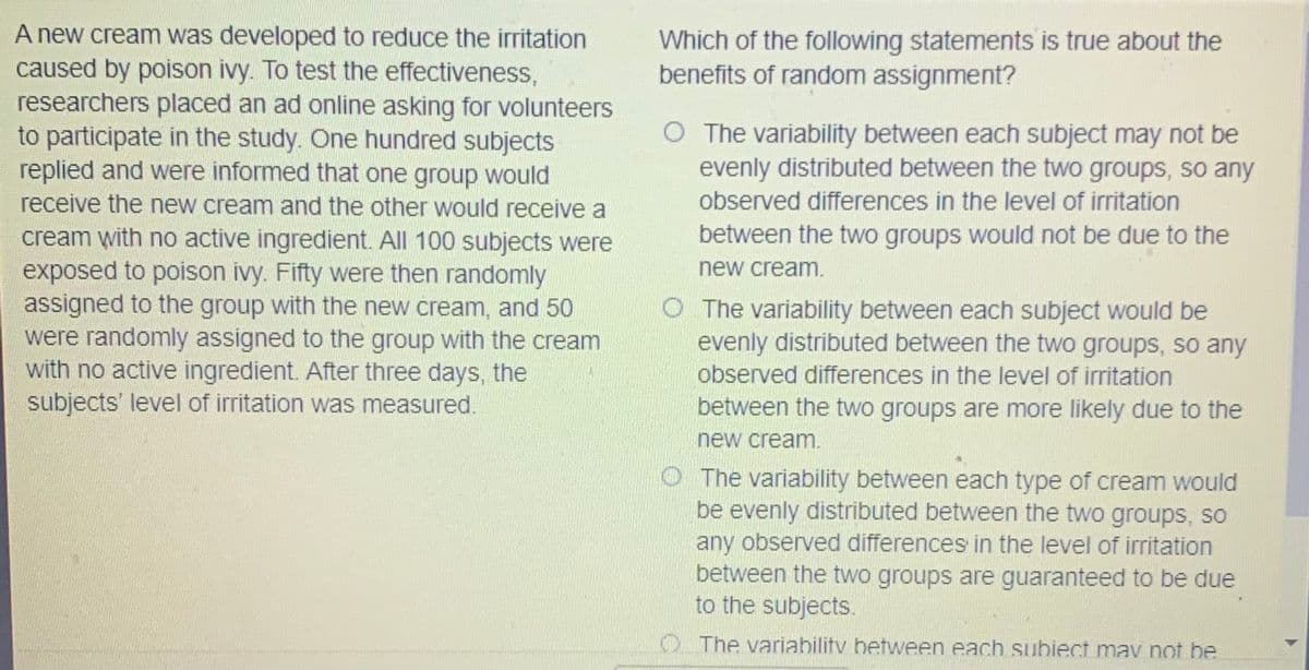 A new cream was developed to reduce the irritation
caused by poison ivy. To test the effectiveness,
researchers placed an ad online asking for volunteers
to participate in the study. One hundred subjects
replied and were informed that one group would
Which of the following statements is true about the
benefits of random assignment?
O The variability between each subject may not be
evenly distributed between the two groups, so any
receive the new cream and the other would receive a
observed differences in the level of irritation
between the two groups would not be due to the
cream with no active ingredient. All 100 subjects were
exposed to poison ivy. Fifty were then randomly
assigned to the group with the new cream, and 50
were randomly assigned to the group with the cream
with no active ingredient. After three days, the
subjects' level of irritation was measured.
new cream.
O The variability between each subject would be
evenly distributed between the two groups, so any
observed differences in the level of irritation
between the two groups are more likely due to the
new cream.
O The variability between each type of cream would
be evenly distributed between the two groups, so
any observed differences in the level of irritation
between the two groups are guaranteed to be due
to the subjects.
O The variability between each subiect mav not be
